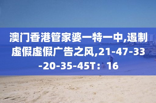 澳门香港管家婆一特一中,遏制虚假虚假广告之风,21-47-33-20-35-45T：16