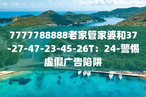 7777788888老家管家婆和37-27-47-23-45-26T：24-警惕虚假广告陷阱
