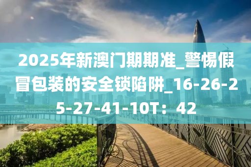 2025年新澳门期期准_警惕假冒包装的安全锁陷阱_16-26-25-27-41-10T：42