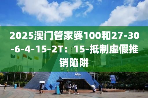 2025澳门管家婆100和27-30-6-4-15-2T：15-抵制虚假推销陷阱