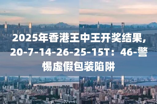 2025年香港王中王开奖结果,20-7-14-26-25-15T：46-警惕虚假包装陷阱