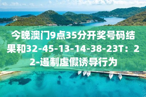 今晚澳门9点35分开奖号码结果和32-45-13-14-38-23T：22-遏制虚假诱导行为