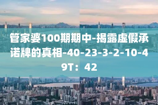 管家婆100期期中-揭露虚假承诺牌的真相-40-23-3-2-10-49T：42