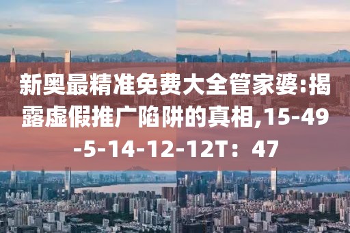 新奥最精准免费大全管家婆:揭露虚假推广陷阱的真相,15-49-5-14-12-12T：47