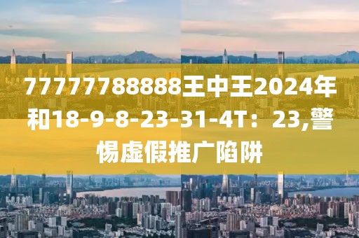 77777788888王中王2024年和18-9-8-23-31-4T：23,警惕虚假推广陷阱