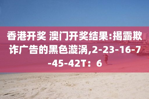 香港开奖 澳门开奖结果:揭露欺诈广告的黑色漩涡,2-23-16-7-45-42T：6