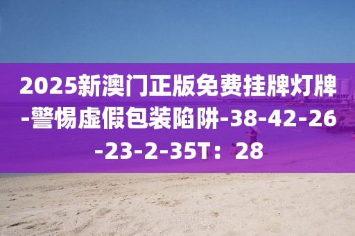 2025新澳门正版免费挂牌灯牌-警惕虚假包装陷阱-38-42-26-23-2-35T：28