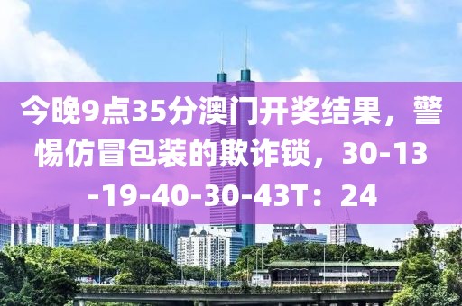今晚9点35分澳门开奖结果，警惕仿冒包装的欺诈锁，30-13-19-40-30-43T：24