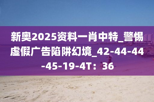新奥2025资料一肖中特_警惕虚假广告陷阱幻境_42-44-44-45-19-4T：36