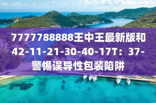 7777788888王中王最新版和42-11-21-30-40-17T：37-警惕误导性包装陷阱