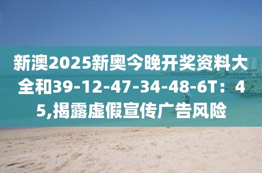 新澳2025新奥今晚开奖资料大全和39-12-47-34-48-6T：45,揭露虚假宣传广告风险