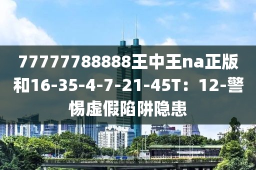 77777788888王中王na正版和16-35-4-7-21-45T：12-警惕虚假陷阱隐患
