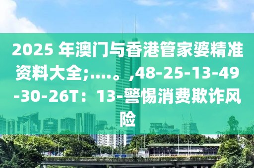 2025 年澳门与香港管家婆精准资料大全;....。,48-25-13-49-30-26T：13-警惕消费欺诈风险
