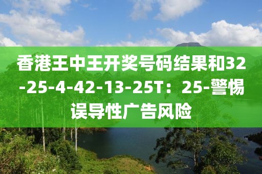 香港王中王开奖号码结果和32-25-4-42-13-25T：25-警惕误导性广告风险