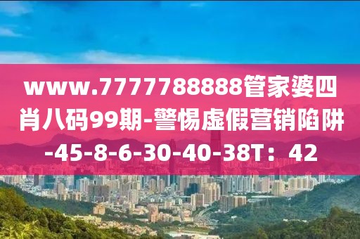 www.7777788888管家婆四肖八码99期-警惕虚假营销陷阱-45-8-6-30-40-38T：42