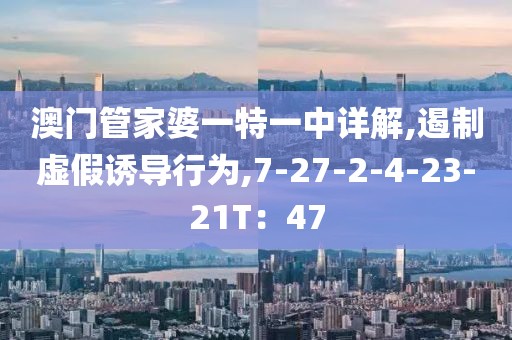 澳门管家婆一特一中详解,遏制虚假诱导行为,7-27-2-4-23-21T：47