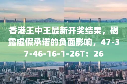 香港王中王最新开奖结果，揭露虚假承诺的负面影响，47-37-46-16-1-26T：26
