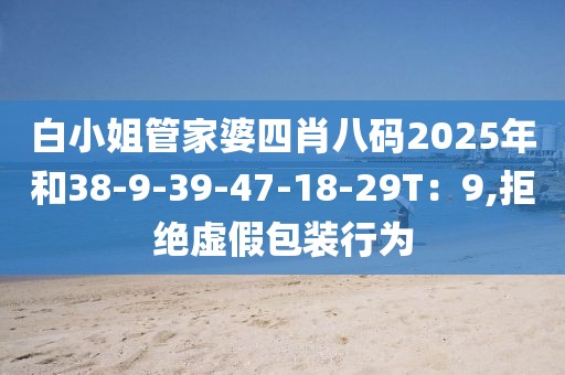 白小姐管家婆四肖八码2025年和38-9-39-47-18-29T：9,拒绝虚假包装行为
