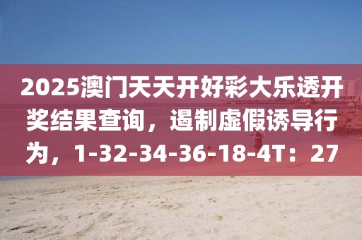 2025澳门天天开好彩大乐透开奖结果查询，遏制虚假诱导行为，1-32-34-36-18-4T：27