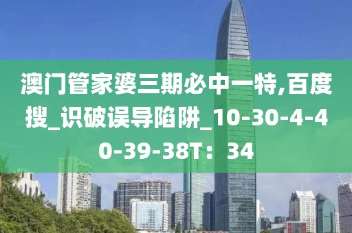 澳门管家婆三期必中一特,百度搜_识破误导陷阱_10-30-4-40-39-38T：34