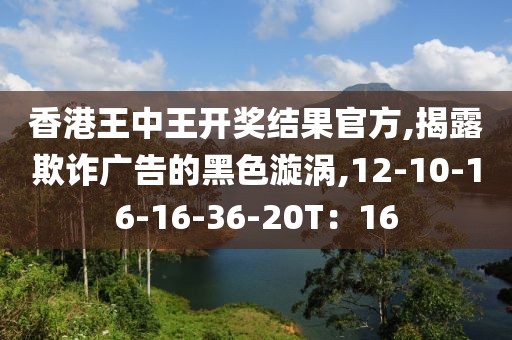 香港王中王开奖结果官方,揭露欺诈广告的黑色漩涡,12-10-16-16-36-20T：16