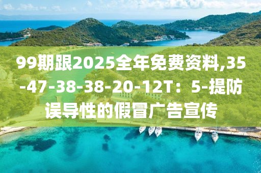 99期跟2025全年免费资料,35-47-38-38-20-12T：5-提防误导性的假冒广告宣传