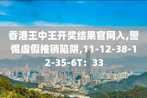 香港王中王开奖结果官网入,警惕虚假推销陷阱,11-12-38-12-35-6T：33