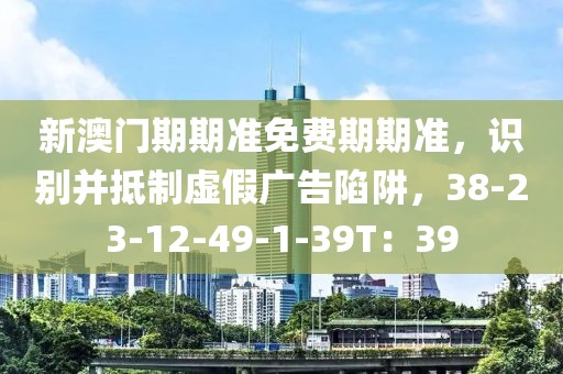 新澳门期期准免费期期准，识别并抵制虚假广告陷阱，38-23-12-49-1-39T：39