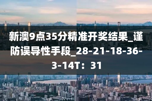 新澳9点35分精准开奖结果_谨防误导性手段_28-21-18-36-3-14T：31