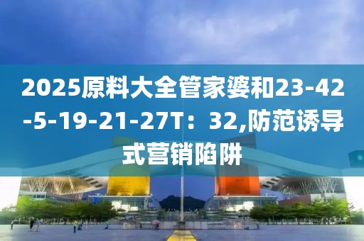 2025原料大全管家婆和23-42-5-19-21-27T：32,防范诱导式营销陷阱