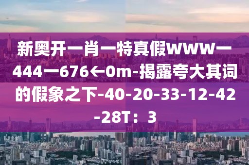 新奥开一肖一特真假WWW一444一676←0m-揭露夸大其词的假象之下-40-20-33-12-42-28T：3