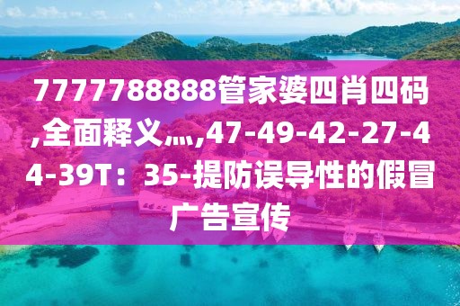 7777788888管家婆四肖四码,全面释义灬,47-49-42-27-44-39T：35-提防误导性的假冒广告宣传