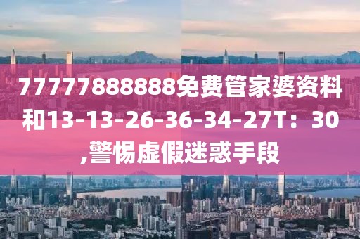 77777888888免费管家婆资料和13-13-26-36-34-27T：30,警惕虚假迷惑手段