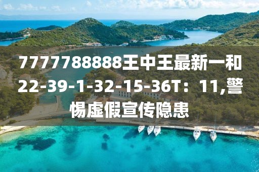 7777788888王中王最新一和22-39-1-32-15-36T：11,警惕虚假宣传隐患