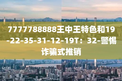 7777788888王中王特色和19-22-35-31-12-19T：32-警惕诈骗式推销