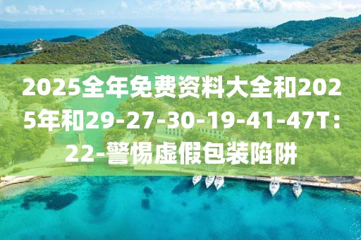 2025全年免费资料大全和2025年和29-27-30-19-41-47T：22-警惕虚假包装陷阱