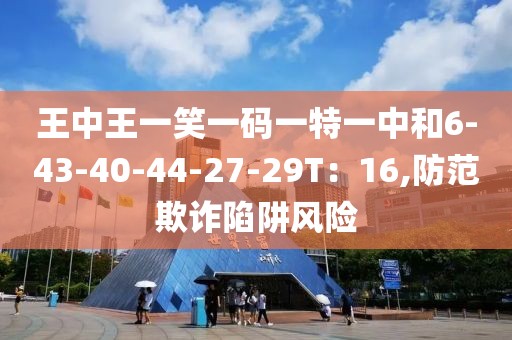 王中王一笑一码一特一中和6-43-40-44-27-29T：16,防范欺诈陷阱风险
