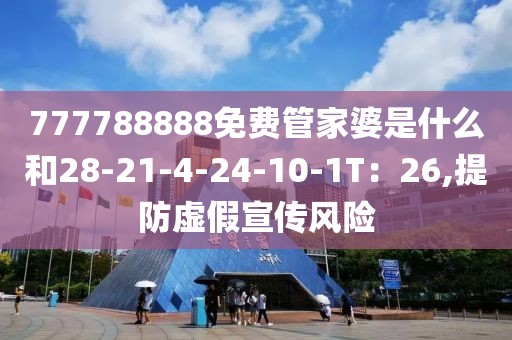 777788888免费管家婆是什么和28-21-4-24-10-1T：26,提防虚假宣传风险