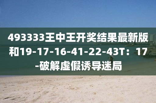 493333王中王开奖结果最新版和19-17-16-41-22-43T：17-破解虚假诱导迷局
