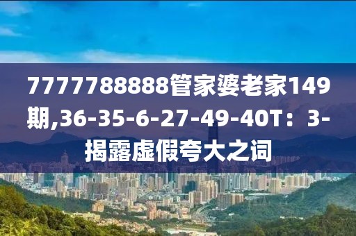 7777788888管家婆老家149期,36-35-6-27-49-40T：3-揭露虚假夸大之词