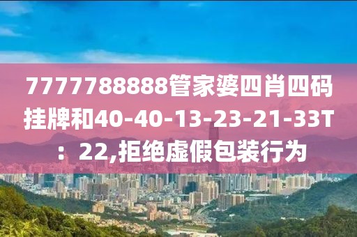 7777788888管家婆四肖四码挂牌和40-40-13-23-21-33T：22,拒绝虚假包装行为