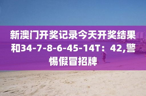 新澳门开奖记录今天开奖结果和34-7-8-6-45-14T：42,警惕假冒招牌