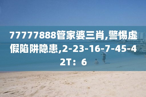 77777888管家婆三肖,警惕虚假陷阱隐患,2-23-16-7-45-42T：6