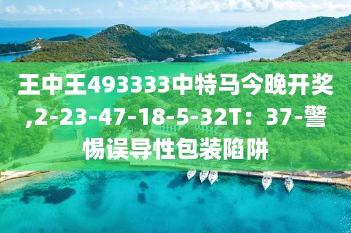 王中王493333中特马今晚开奖,2-23-47-18-5-32T：37-警惕误导性包装陷阱