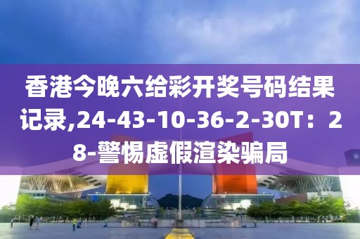 香港今晚六给彩开奖号码结果记录,24-43-10-36-2-30T：28-警惕虚假渲染骗局