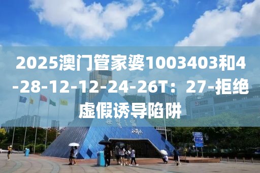 2025澳门管家婆1003403和4-28-12-12-24-26T：27-拒绝虚假诱导陷阱
