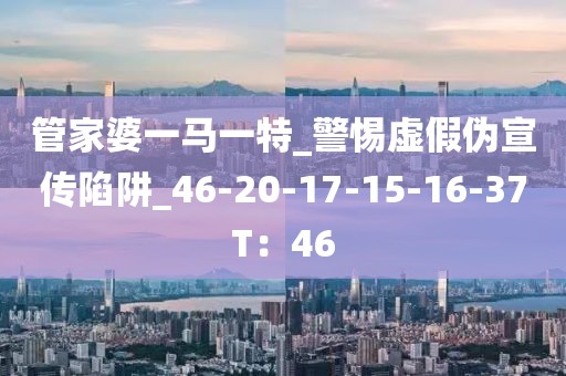 管家婆一马一特_警惕虚假伪宣传陷阱_46-20-17-15-16-37T：46